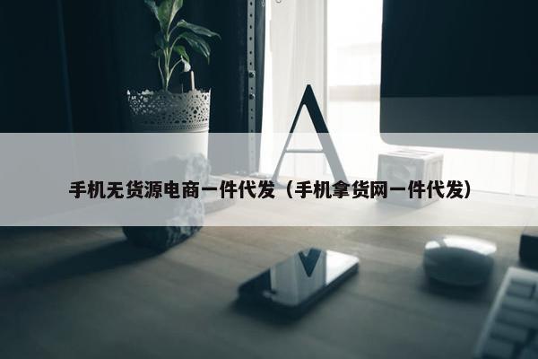 手机无货源电商一件代发（手机拿货网一件代发）
