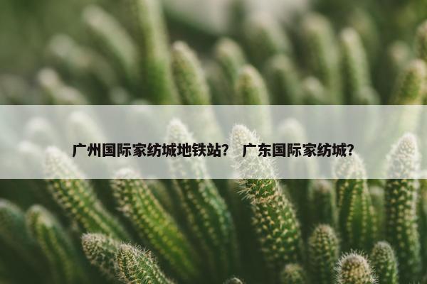 广州国际家纺城地铁站？ 广东国际家纺城？