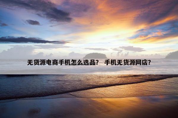 无货源电商手机怎么选品？ 手机无货源网店？