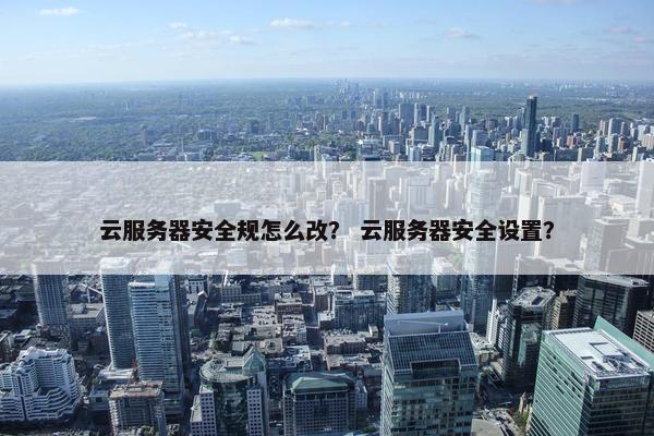 云服务器安全规怎么改？ 云服务器安全设置？