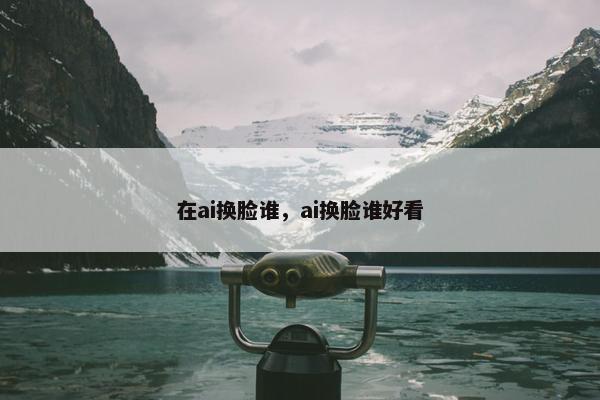 在ai换脸谁，ai换脸谁好看