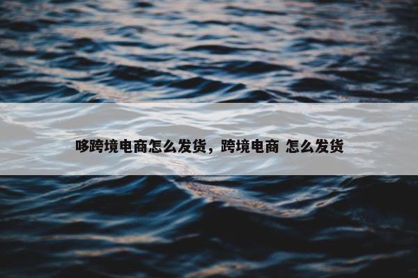 哆跨境电商怎么发货，跨境电商 怎么发货
