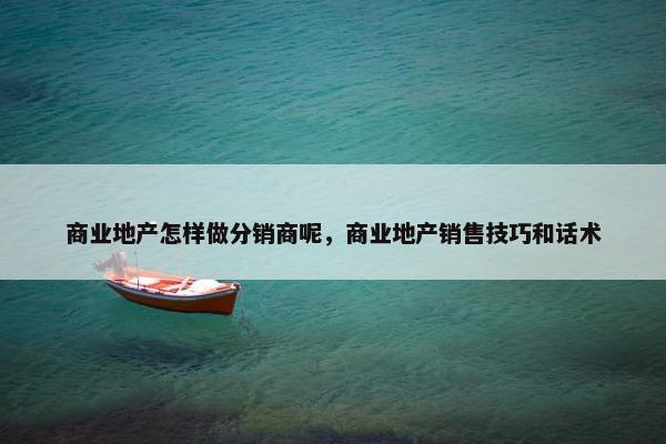 商业地产怎样做分销商呢，商业地产销售技巧和话术