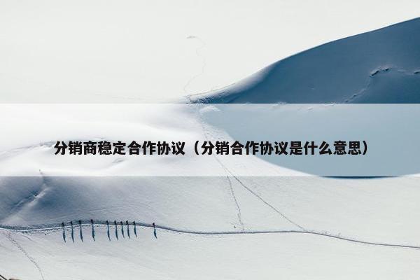 分销商稳定合作协议（分销合作协议是什么意思）