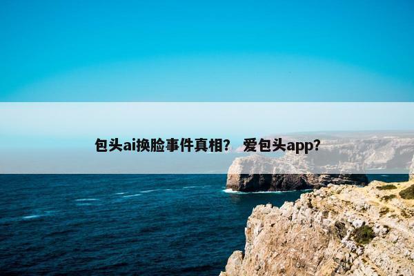 包头ai换脸事件真相？ 爱包头app？