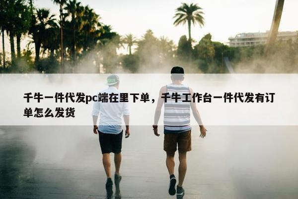 千牛一件代发pc端在里下单，千牛工作台一件代发有订单怎么发货