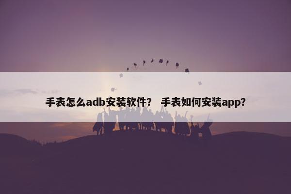 手表怎么adb安装软件？ 手表如何安装app？