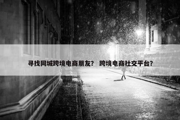寻找同城跨境电商朋友？ 跨境电商社交平台？