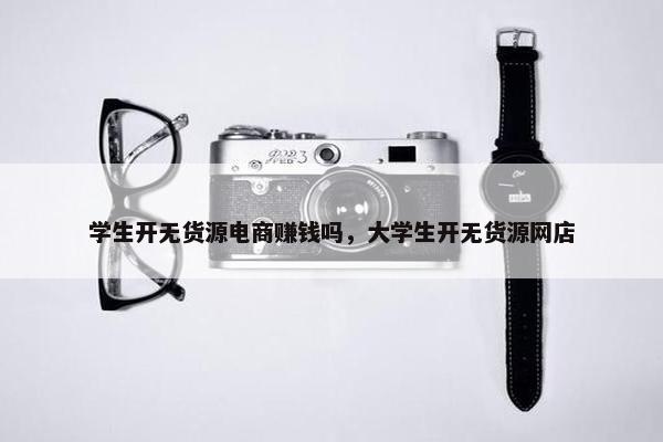 学生开无货源电商赚钱吗，大学生开无货源网店