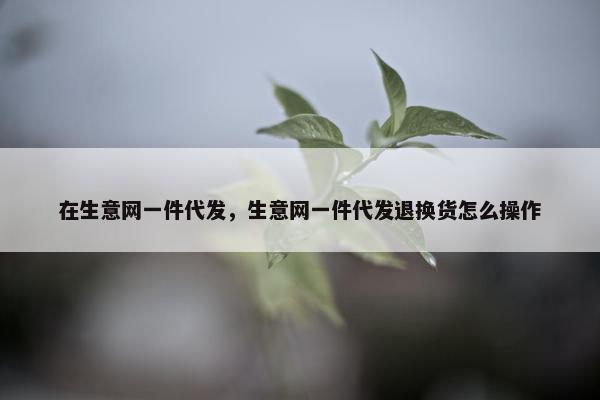 在生意网一件代发，生意网一件代发退换货怎么操作