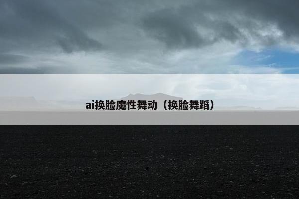 ai换脸魔性舞动（换脸舞蹈）