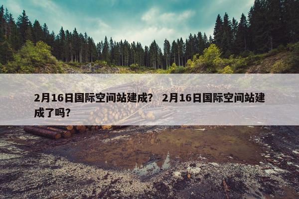 2月16日国际空间站建成？ 2月16日国际空间站建成了吗？