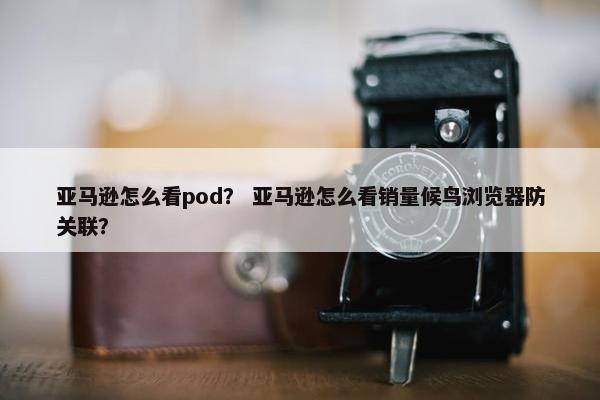 亚马逊怎么看pod？ 亚马逊怎么看销量候鸟浏览器防关联？