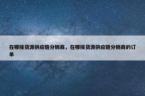 在哪接货源供应链分销商，在哪接货源供应链分销商的订单