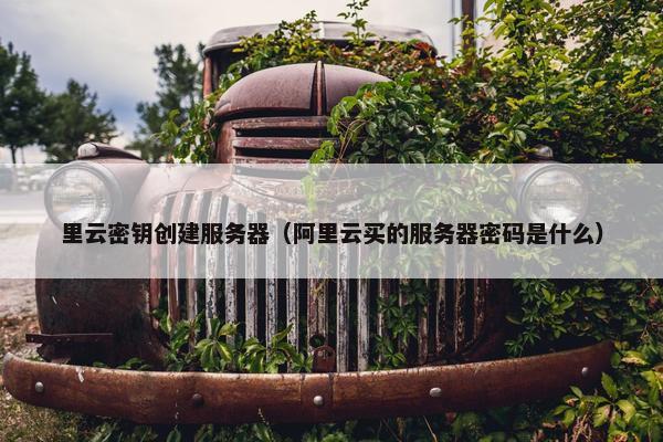 里云密钥创建服务器（阿里云买的服务器密码是什么）