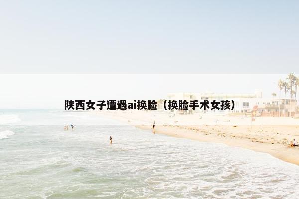 陕西女子遭遇ai换脸（换脸手术女孩）