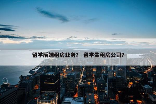 留学后端租房业务？ 留学生租房公司？