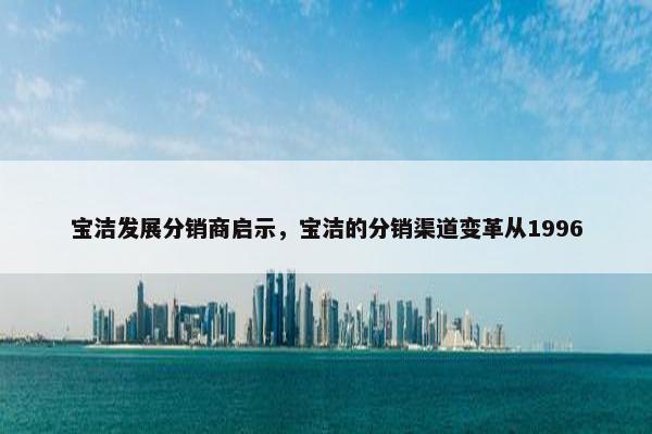 宝洁发展分销商启示，宝洁的分销渠道变革从1996