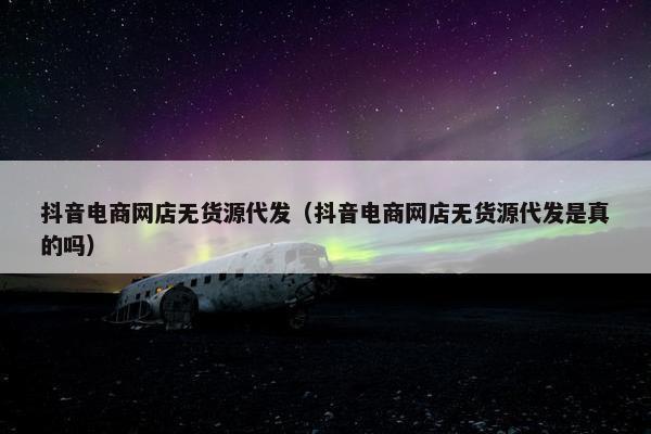 抖音电商网店无货源代发（抖音电商网店无货源代发是真的吗）
