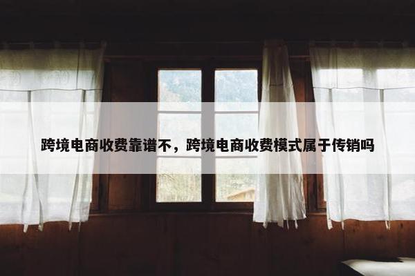 跨境电商收费靠谱不，跨境电商收费模式属于传销吗
