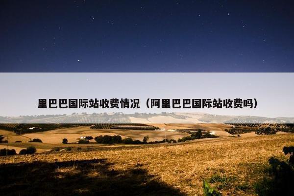 里巴巴国际站收费情况（阿里巴巴国际站收费吗）
