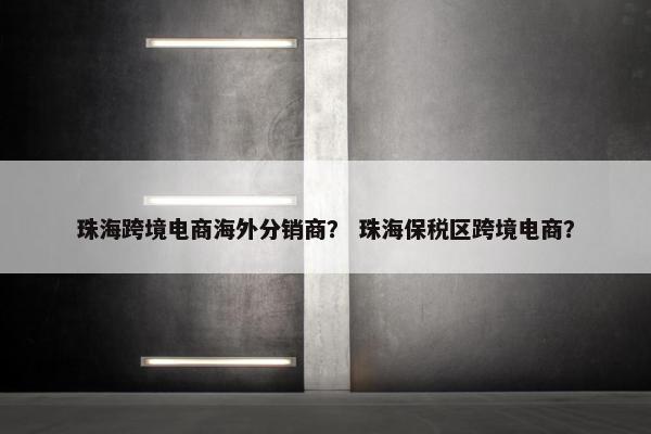 珠海跨境电商海外分销商？ 珠海保税区跨境电商？