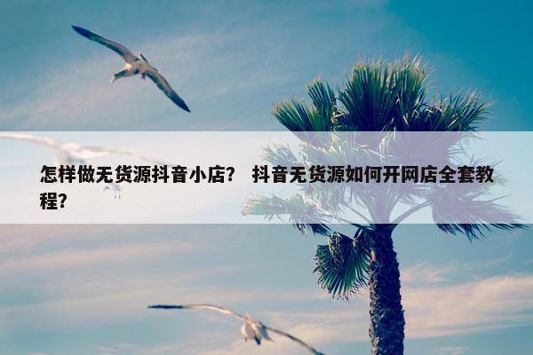 怎样做无货源抖音小店？ 抖音无货源如何开网店全套教程？