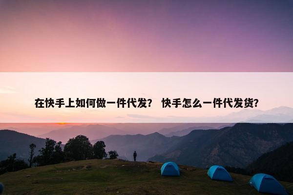 在快手上如何做一件代发？ 快手怎么一件代发货？
