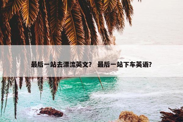 最后一站去漂流英文？ 最后一站下车英语？