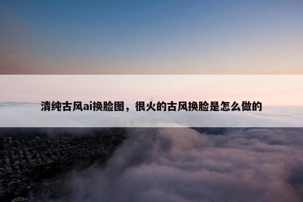 清纯古风ai换脸图，很火的古风换脸是怎么做的