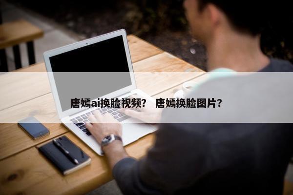唐嫣ai换脸视频？ 唐嫣换脸图片？