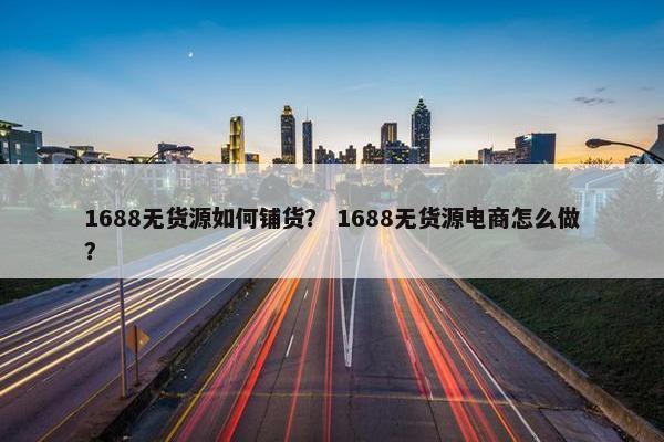 1688无货源如何铺货？ 1688无货源电商怎么做？
