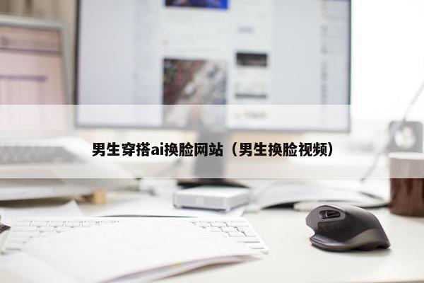男生穿搭ai换脸网站（男生换脸视频）