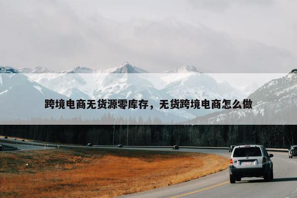 跨境电商无货源零库存，无货跨境电商怎么做