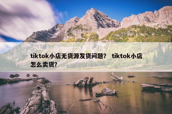 tiktok小店无货源发货问题？ tiktok小店怎么卖货？
