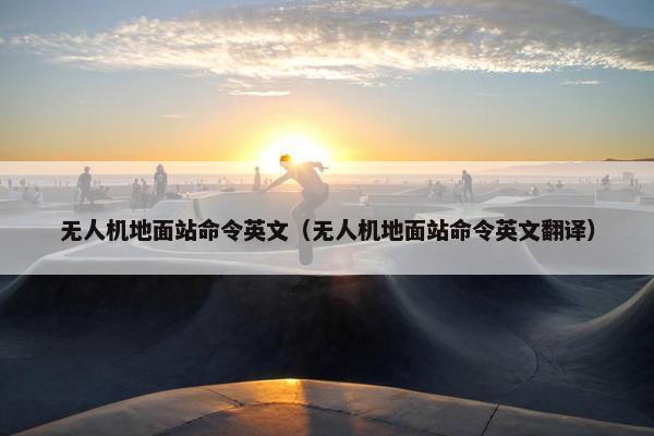 无人机地面站命令英文（无人机地面站命令英文翻译）