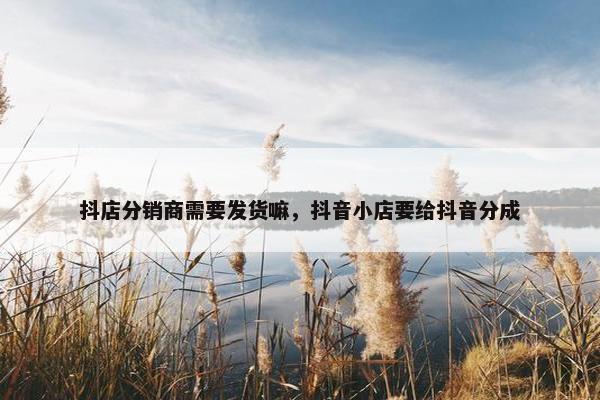 抖店分销商需要发货嘛，抖音小店要给抖音分成