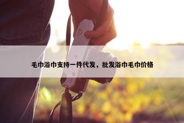 毛巾浴巾支持一件代发，批发浴巾毛巾价格
