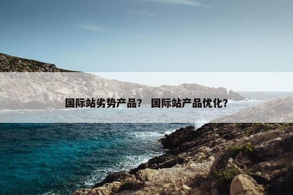 国际站劣势产品？ 国际站产品优化？