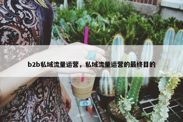 b2b私域流量运营，私域流量运营的最终目的