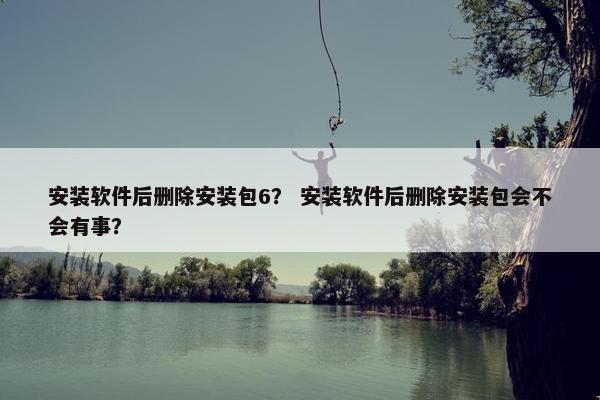 安装软件后删除安装包6？ 安装软件后删除安装包会不会有事？