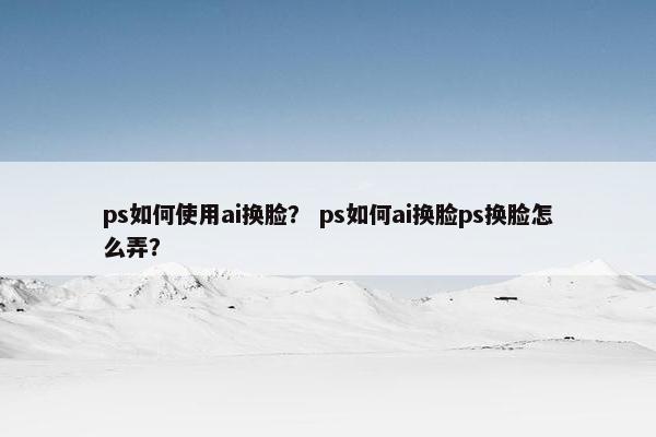 ps如何使用ai换脸？ ps如何ai换脸ps换脸怎么弄？