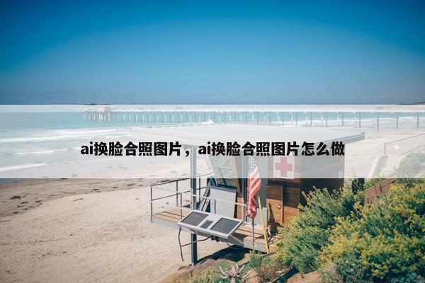 ai换脸合照图片，ai换脸合照图片怎么做
