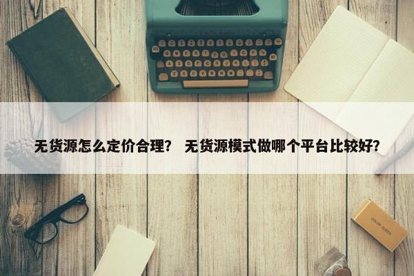 无货源怎么定价合理？ 无货源模式做哪个平台比较好？
