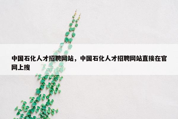 中国石化人才招聘网站，中国石化人才招聘网站直接在官网上搜