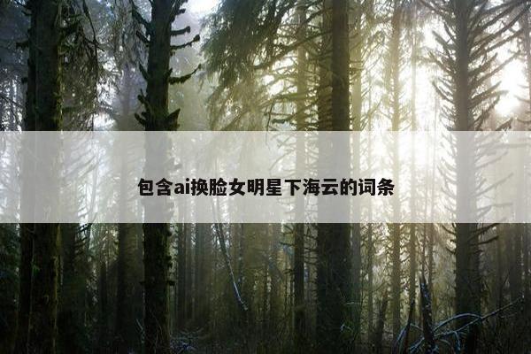 包含ai换脸女明星下海云的词条