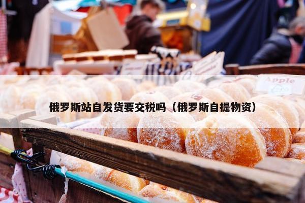俄罗斯站自发货要交税吗（俄罗斯自提物资）