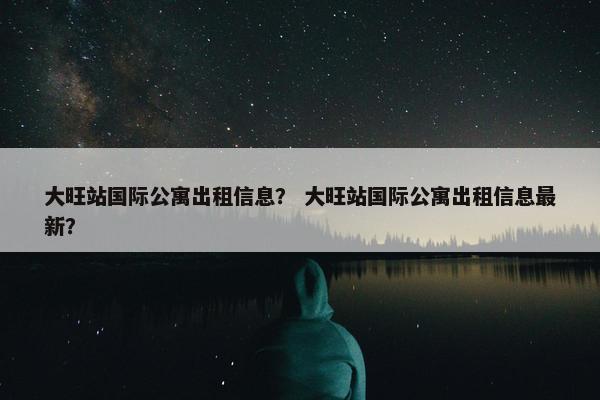 大旺站国际公寓出租信息？ 大旺站国际公寓出租信息最新？