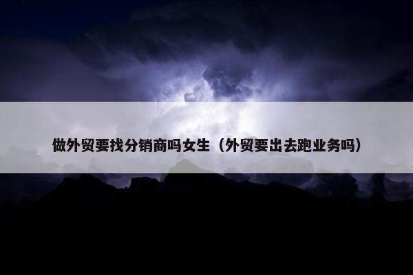 做外贸要找分销商吗女生（外贸要出去跑业务吗）
