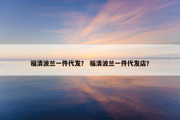 福清波兰一件代发？ 福清波兰一件代发店？